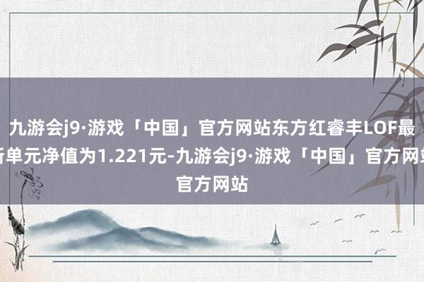 九游会j9·游戏「中国」官方网站东方红睿丰LOF最新单元净值为1.221元-九游会j9·游戏「中国」官方网站