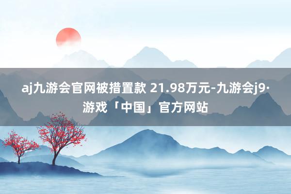 aj九游会官网被措置款 21.98万元-九游会j9·游戏「中国」官方网站