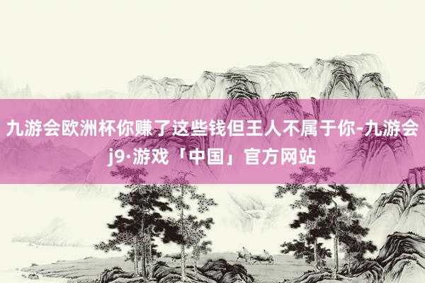 九游会欧洲杯你赚了这些钱但王人不属于你-九游会j9·游戏「中国」官方网站