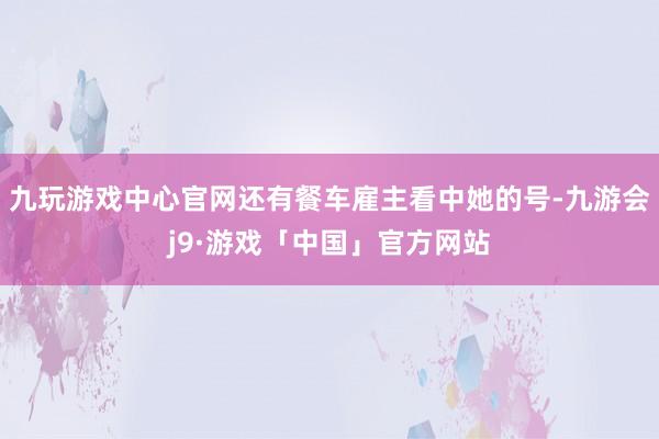 九玩游戏中心官网还有餐车雇主看中她的号-九游会j9·游戏「中国」官方网站