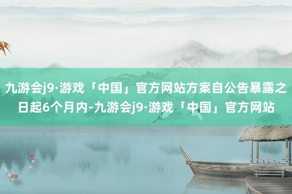 九游会j9·游戏「中国」官方网站方案自公告暴露之日起6个月内-九游会j9·游戏「中国」官方网站