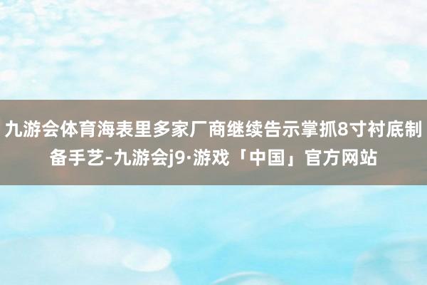 九游会体育海表里多家厂商继续告示掌抓8寸衬底制备手艺-九游会j9·游戏「中国」官方网站