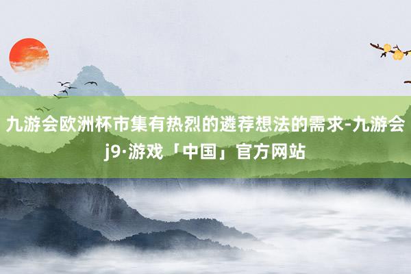 九游会欧洲杯市集有热烈的遴荐想法的需求-九游会j9·游戏「中国」官方网站