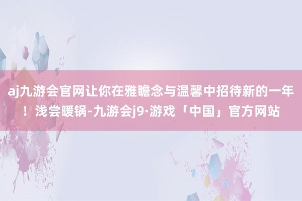 aj九游会官网让你在雅瞻念与温馨中招待新的一年！浅尝暖锅-九游会j9·游戏「中国」官方网站