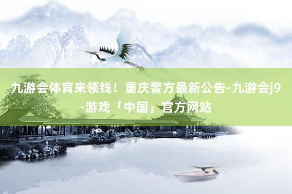 九游会体育来领钱！重庆警方最新公告-九游会j9·游戏「中国」官方网站