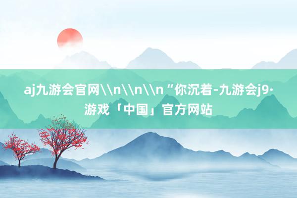 aj九游会官网\n\n\n“你沉着-九游会j9·游戏「中国」官方网站