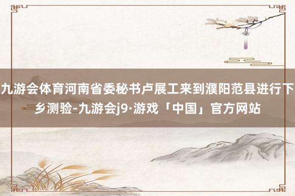 九游会体育河南省委秘书卢展工来到濮阳范县进行下乡测验-九游会j9·游戏「中国」官方网站