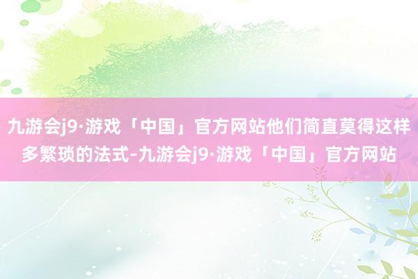 九游会j9·游戏「中国」官方网站他们简直莫得这样多繁琐的法式-九游会j9·游戏「中国」官方网站