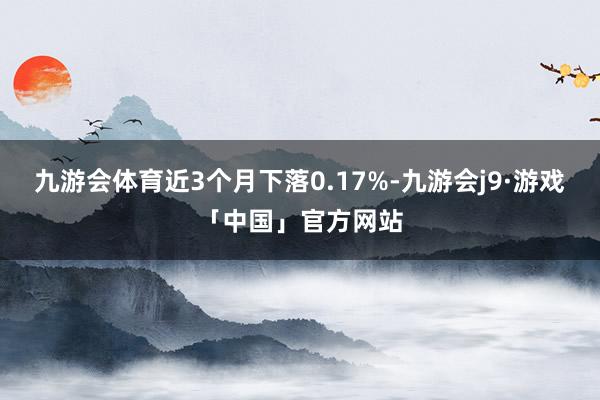 九游会体育近3个月下落0.17%-九游会j9·游戏「中国」官方网站