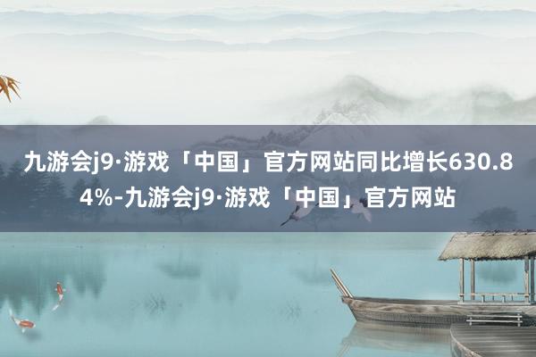 九游会j9·游戏「中国」官方网站同比增长630.84%-九游会j9·游戏「中国」官方网站