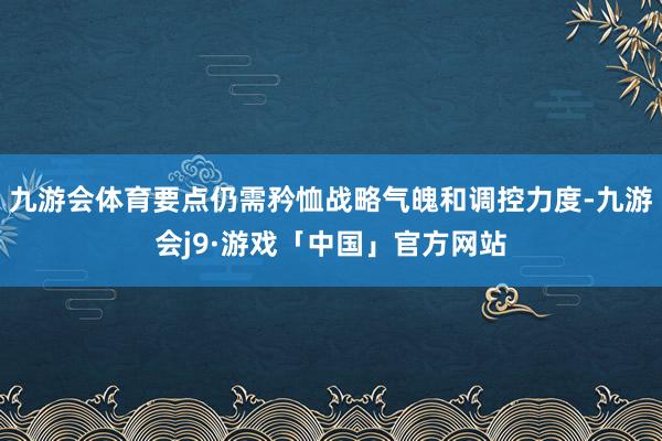 九游会体育要点仍需矜恤战略气魄和调控力度-九游会j9·游戏「中国」官方网站