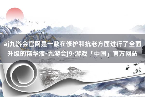 aj九游会官网是一款在修护和抗老方面进行了全面升级的精华液-九游会j9·游戏「中国」官方网站