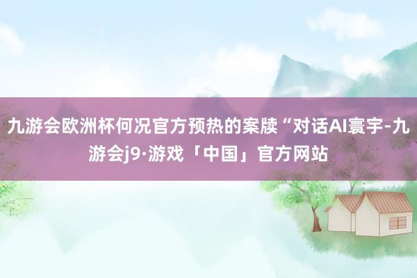 九游会欧洲杯何况官方预热的案牍“对话AI寰宇-九游会j9·游戏「中国」官方网站