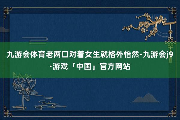 九游会体育老两口对着女生就格外怡然-九游会j9·游戏「中国」官方网站