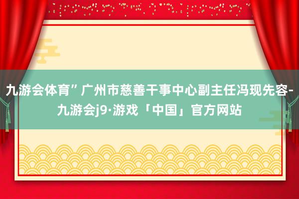 九游会体育”广州市慈善干事中心副主任冯现先容-九游会j9·游戏「中国」官方网站