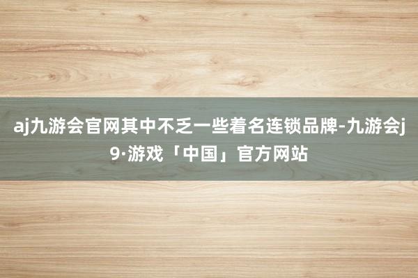 aj九游会官网其中不乏一些着名连锁品牌-九游会j9·游戏「中国」官方网站