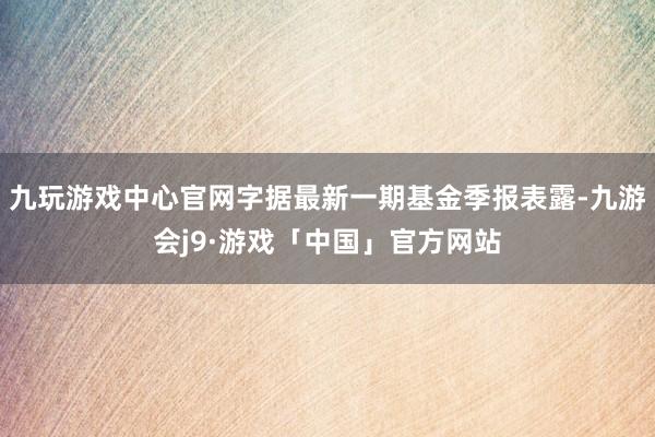 九玩游戏中心官网字据最新一期基金季报表露-九游会j9·游戏「中国」官方网站