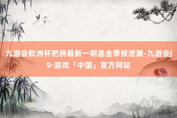 九游会欧洲杯把柄最新一期基金季报泄漏-九游会j9·游戏「中国」官方网站