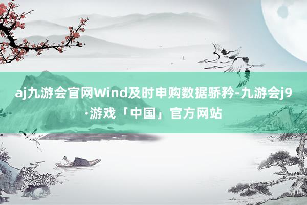 aj九游会官网Wind及时申购数据骄矜-九游会j9·游戏「中国」官方网站