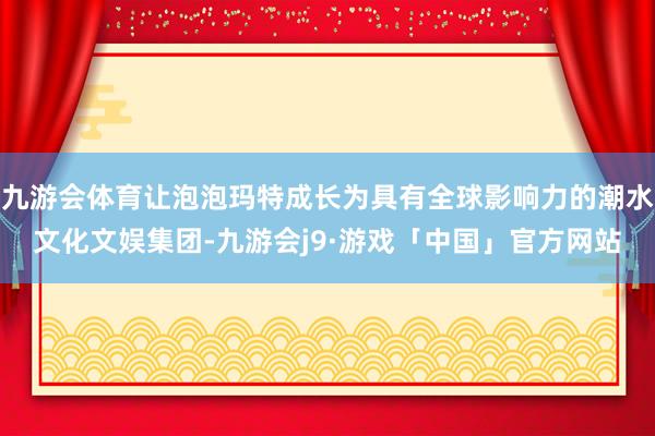 九游会体育让泡泡玛特成长为具有全球影响力的潮水文化文娱集团-九游会j9·游戏「中国」官方网站