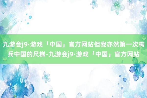 九游会j9·游戏「中国」官方网站但我亦然第一次构兵中国的尺糕-九游会j9·游戏「中国」官方网站