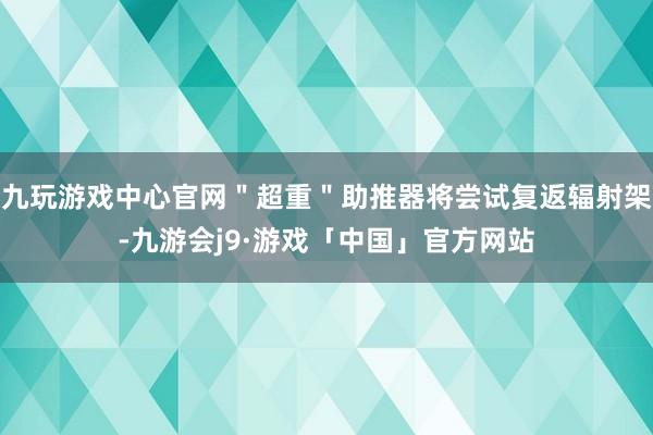 九玩游戏中心官网＂超重＂助推器将尝试复返辐射架-九游会j9·游戏「中国」官方网站