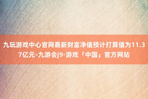 九玩游戏中心官网最新财富净值预计打算值为11.37亿元-九游会j9·游戏「中国」官方网站