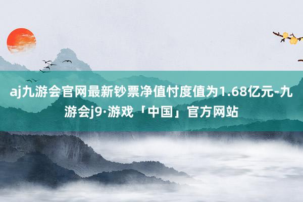 aj九游会官网最新钞票净值忖度值为1.68亿元-九游会j9·游戏「中国」官方网站