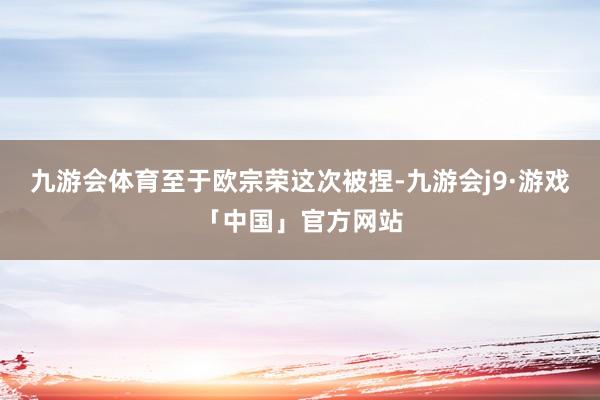 九游会体育　　至于欧宗荣这次被捏-九游会j9·游戏「中国」官方网站