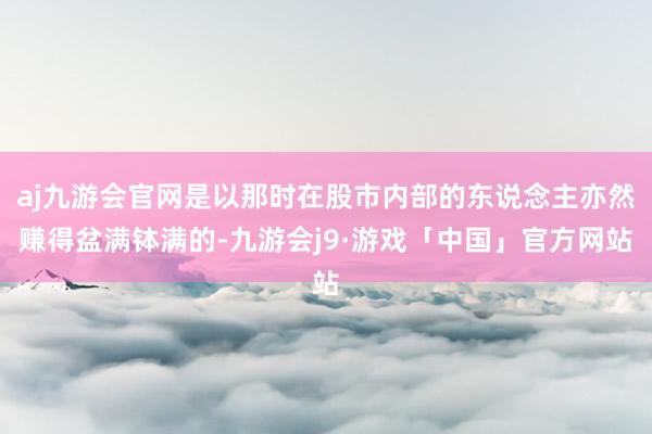 aj九游会官网是以那时在股市内部的东说念主亦然赚得盆满钵满的-九游会j9·游戏「中国」官方网站