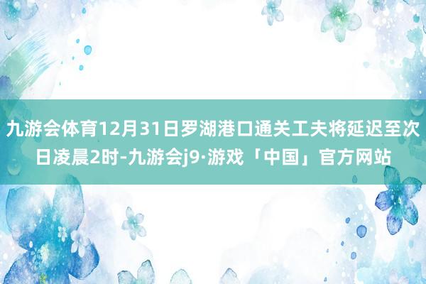 九游会体育12月31日罗湖港口通关工夫将延迟至次日凌晨2时-九游会j9·游戏「中国」官方网站