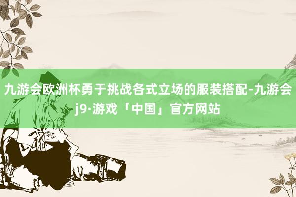 九游会欧洲杯勇于挑战各式立场的服装搭配-九游会j9·游戏「中国」官方网站
