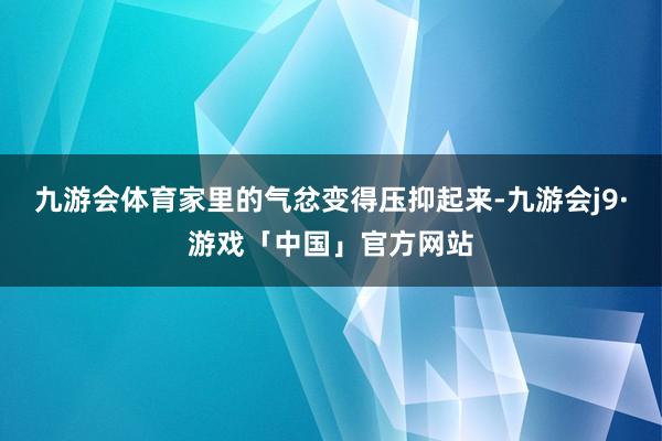 九游会体育家里的气忿变得压抑起来-九游会j9·游戏「中国」官方网站