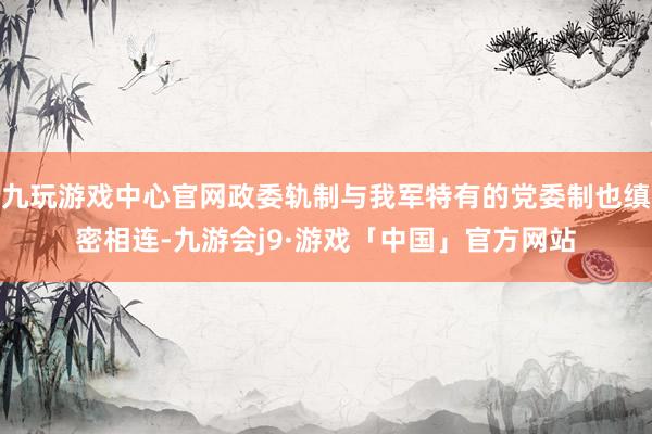 九玩游戏中心官网政委轨制与我军特有的党委制也缜密相连-九游会j9·游戏「中国」官方网站