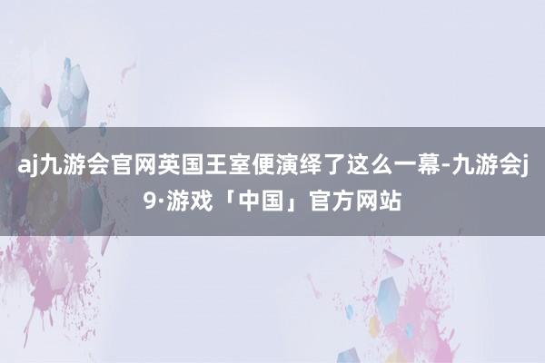 aj九游会官网英国王室便演绎了这么一幕-九游会j9·游戏「中国」官方网站