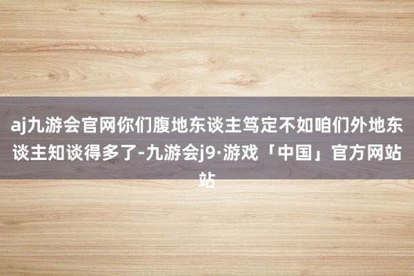 aj九游会官网你们腹地东谈主笃定不如咱们外地东谈主知谈得多了-九游会j9·游戏「中国」官方网站