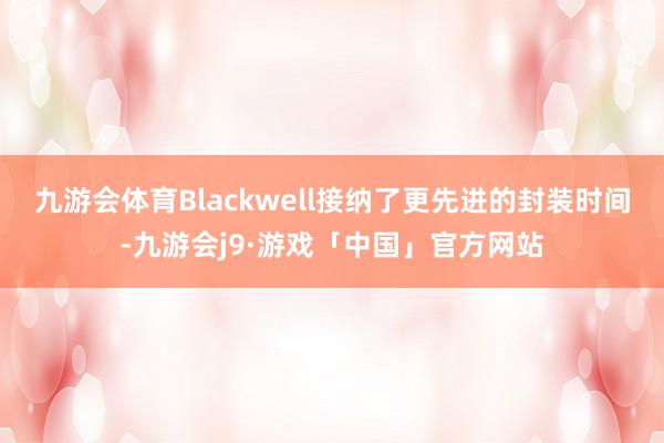 九游会体育Blackwell接纳了更先进的封装时间-九游会j9·游戏「中国」官方网站
