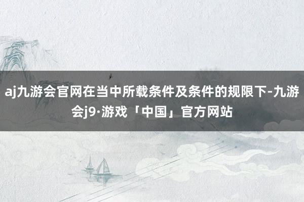 aj九游会官网在当中所载条件及条件的规限下-九游会j9·游戏「中国」官方网站
