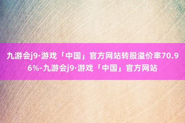 九游会j9·游戏「中国」官方网站转股溢价率70.96%-九游会j9·游戏「中国」官方网站