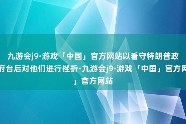 九游会j9·游戏「中国」官方网站以看守特朗普政贵府台后对他们进行挫折-九游会j9·游戏「中国」官方网站