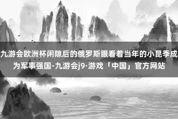 九游会欧洲杯闲隙后的俄罗斯眼看着当年的小昆季成为军事强国-九游会j9·游戏「中国」官方网站