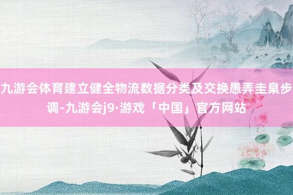 九游会体育建立健全物流数据分类及交换愚弄圭臬步调-九游会j9·游戏「中国」官方网站