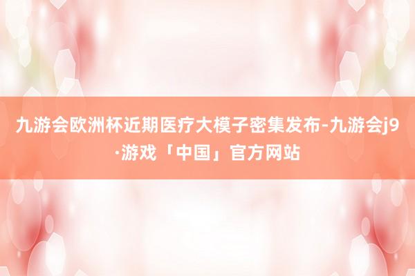 九游会欧洲杯近期医疗大模子密集发布-九游会j9·游戏「中国」官方网站