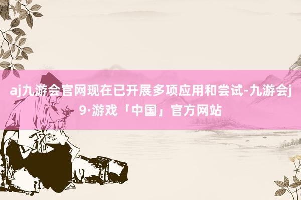aj九游会官网现在已开展多项应用和尝试-九游会j9·游戏「中国」官方网站