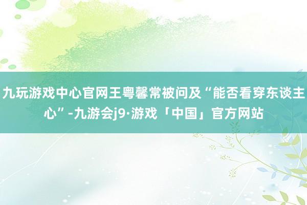 九玩游戏中心官网王粤馨常被问及“能否看穿东谈主心”-九游会j9·游戏「中国」官方网站