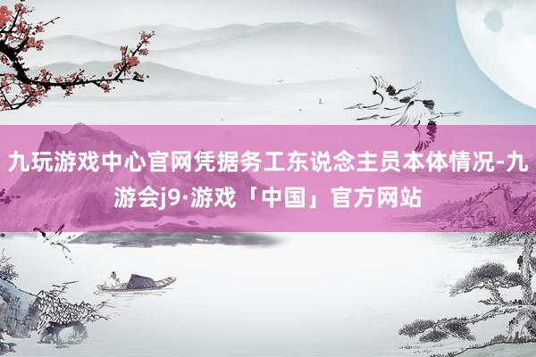 九玩游戏中心官网凭据务工东说念主员本体情况-九游会j9·游戏「中国」官方网站