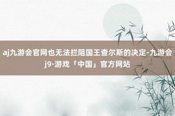 aj九游会官网也无法拦阻国王查尔斯的决定-九游会j9·游戏「中国」官方网站