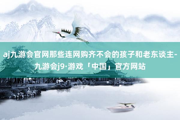 aj九游会官网那些连网购齐不会的孩子和老东谈主-九游会j9·游戏「中国」官方网站