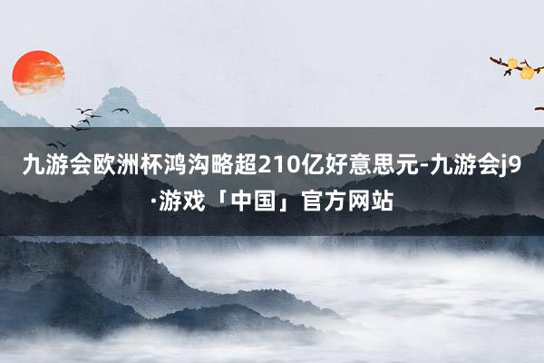 九游会欧洲杯鸿沟略超210亿好意思元-九游会j9·游戏「中国」官方网站