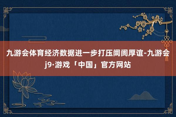 九游会体育　　经济数据进一步打压阛阓厚谊-九游会j9·游戏「中国」官方网站